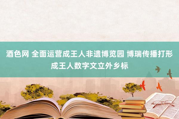 酒色网 全面运营成王人非遗博览园 博瑞传播打形成王人数字文立外乡标