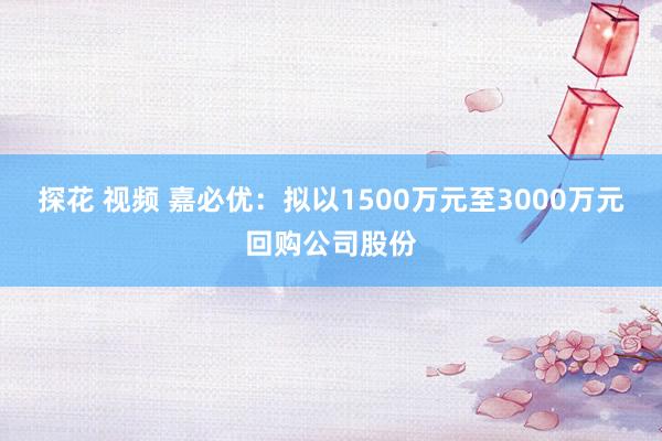 探花 视频 嘉必优：拟以1500万元至3000万元回购公司股份