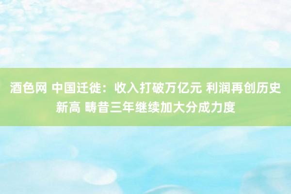 酒色网 中国迁徙：收入打破万亿元 利润再创历史新高 畴昔三年继续加大分成力度