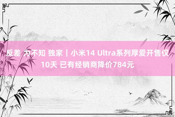 反差 为不知 独家｜小米14 Ultra系列厚爱开售仅10天 已有经销商降价784元