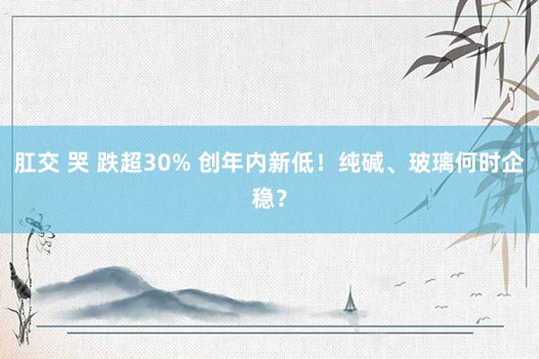 肛交 哭 跌超30% 创年内新低！纯碱、玻璃何时企稳？