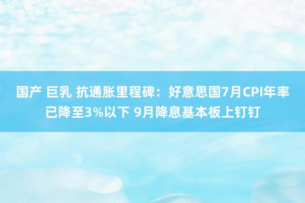 国产 巨乳 抗通胀里程碑：好意思国7月CPI年率已降至3%以下 9月降息基本板上钉钉