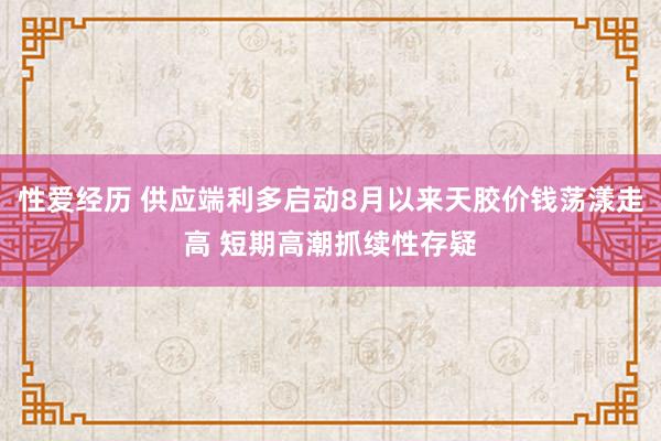 性爱经历 供应端利多启动8月以来天胶价钱荡漾走高 短期高潮抓续性存疑