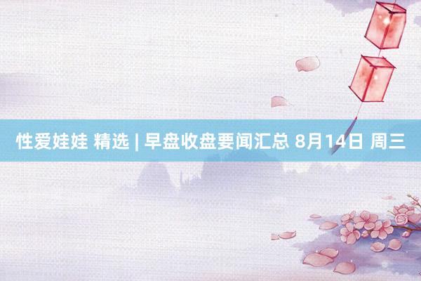 性爱娃娃 精选 | 早盘收盘要闻汇总 8月14日 周三