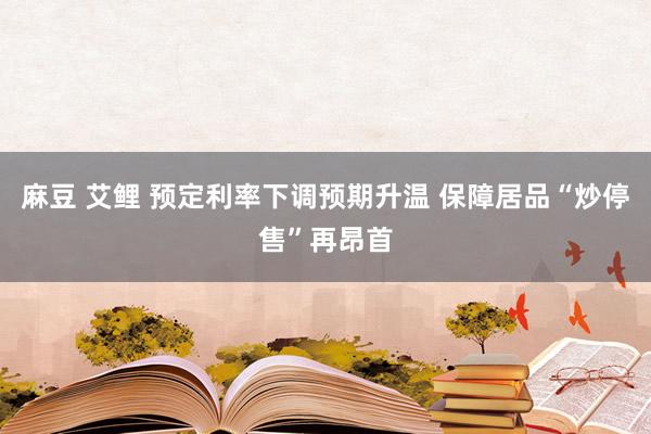 麻豆 艾鲤 预定利率下调预期升温 保障居品“炒停售”再昂首
