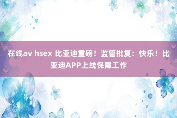 在线av hsex 比亚迪重磅！监管批复：快乐！比亚迪APP上线保障工作