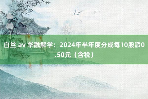 白丝 av 华融解学：2024年半年度分成每10股派0.50元（含税）