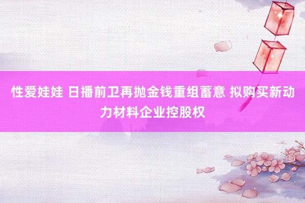 性爱娃娃 日播前卫再抛金钱重组蓄意 拟购买新动力材料企业控股权