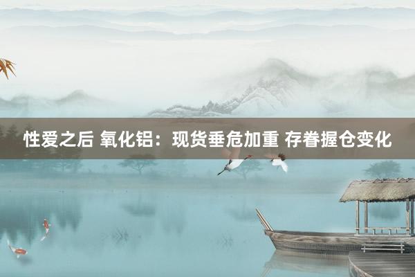 性爱之后 氧化铝：现货垂危加重 存眷握仓变化