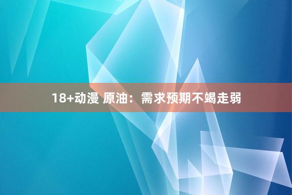 18+动漫 原油：需求预期不竭走弱