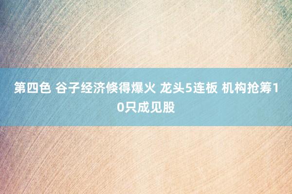 第四色 谷子经济倏得爆火 龙头5连板 机构抢筹10只成见股