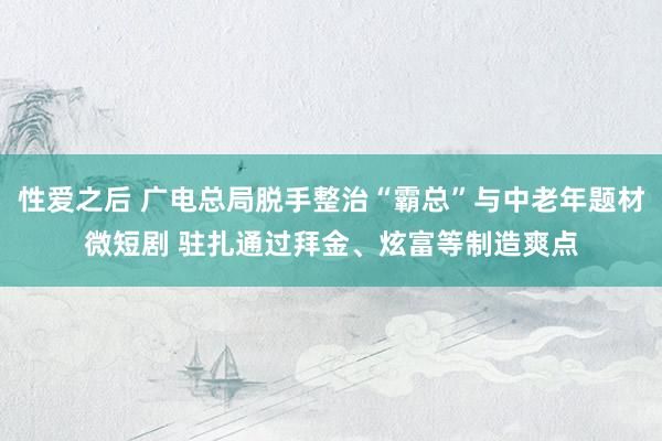 性爱之后 广电总局脱手整治“霸总”与中老年题材微短剧 驻扎通过拜金、炫富等制造爽点