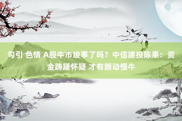 勾引 色情 A股牛市竣事了吗？中信建投陈果：资金踌躇怀疑 才有颤动慢牛