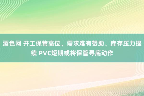 酒色网 开工保管高位、需求难有赞助、库存压力捏续 PVC短期或将保管寻底动作