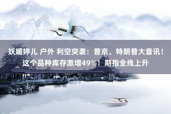 妖媚婷儿 户外 利空突袭：普京、特朗普大音讯！这个品种库存激增49%！期指全线上升