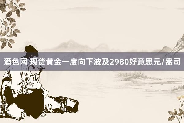 酒色网 现货黄金一度向下波及2980好意思元/盎司