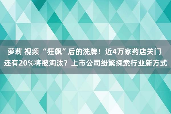 萝莉 视频 “狂飙”后的洗牌！近4万家药店关门 还有20%将被淘汰？上市公司纷繁探索行业新方式