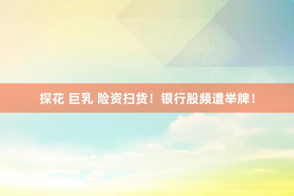 探花 巨乳 险资扫货！银行股频遭举牌！
