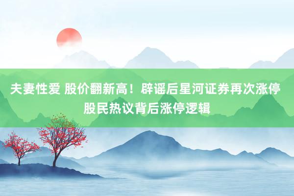 夫妻性爱 股价翻新高！辟谣后星河证券再次涨停 股民热议背后涨停逻辑