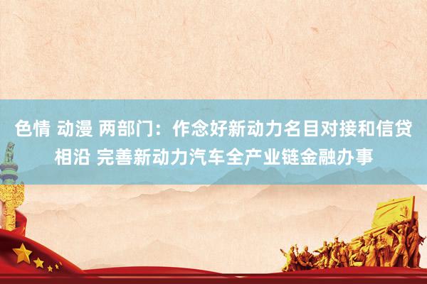色情 动漫 两部门：作念好新动力名目对接和信贷相沿 完善新动力汽车全产业链金融办事
