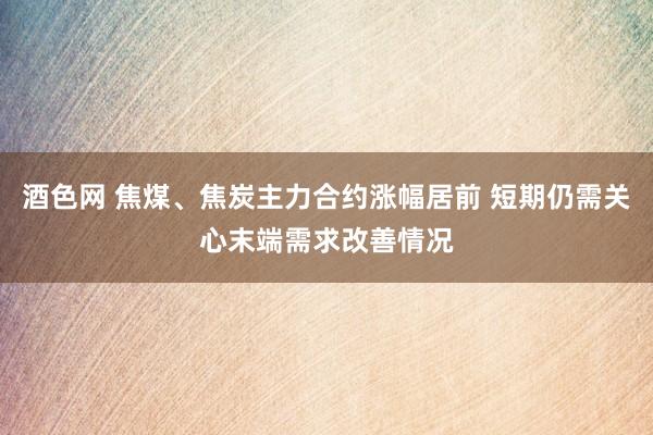 酒色网 焦煤、焦炭主力合约涨幅居前 短期仍需关心末端需求改善情况