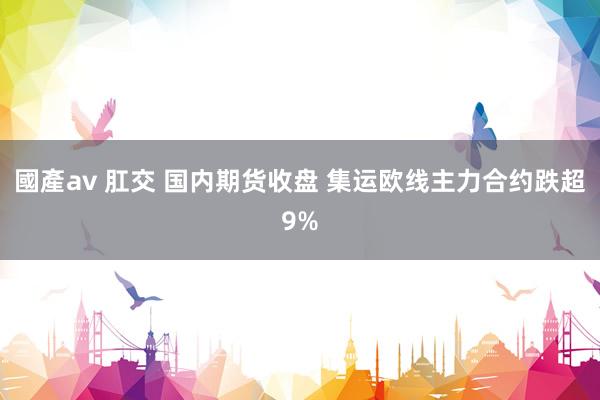 國產av 肛交 国内期货收盘 集运欧线主力合约跌超9%
