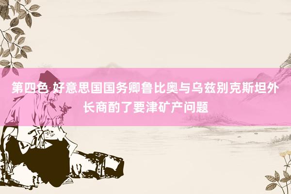 第四色 好意思国国务卿鲁比奥与乌兹别克斯坦外长商酌了要津矿产问题