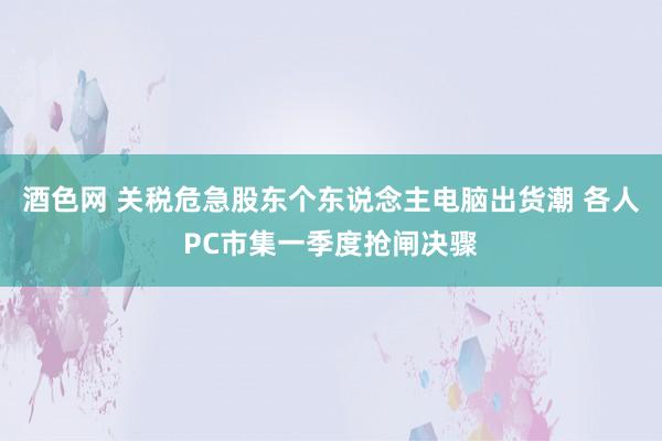 酒色网 关税危急股东个东说念主电脑出货潮 各人PC市集一季度抢闸决骤