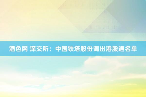 酒色网 深交所：中国铁塔股份调出港股通名单